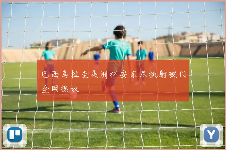 巴西乌拉圭美洲杯安东尼挑射破门全网热议