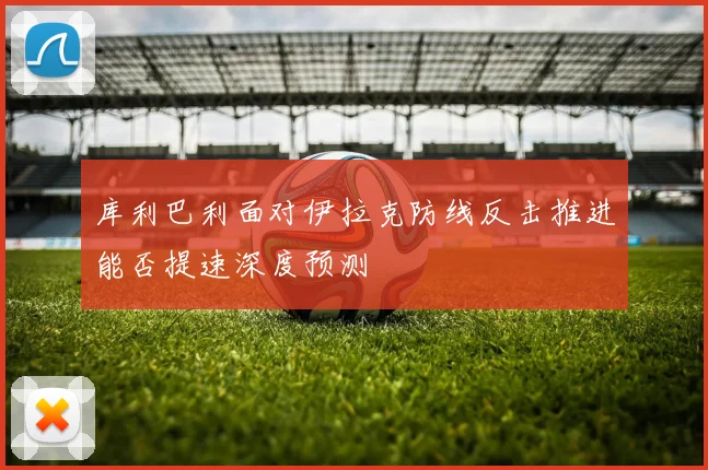 库利巴利面对伊拉克防线反击推进能否提速深度预测