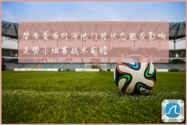 摩洛哥面对海地门将状态能否影响走势小组赛战术前瞻