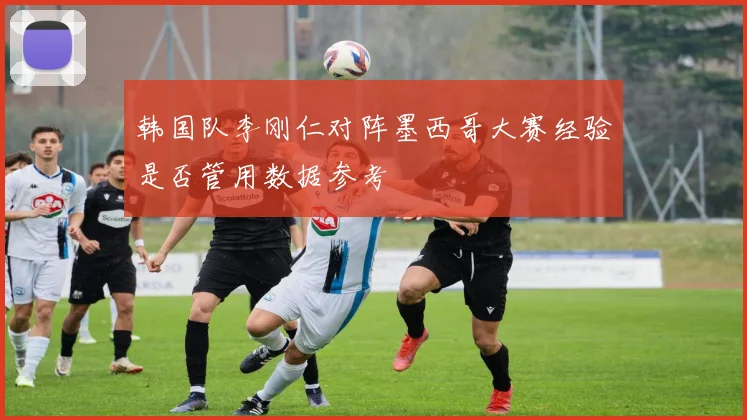 韩国队李刚仁对阵墨西哥大赛经验是否管用数据参考