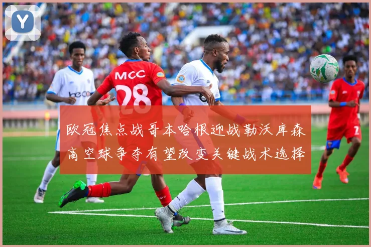 欧冠焦点战哥本哈根迎战勒沃库森高空球争夺有望改变关键战术选择