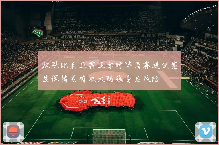 欧冠比利亚雷亚尔对阵马赛进攻宽度保持或将放大防线身后风险