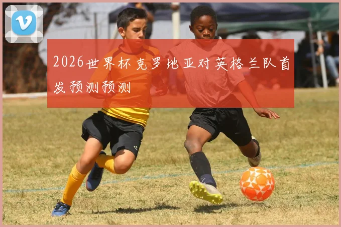 2026世界杯克罗地亚对英格兰队首发预测预测
