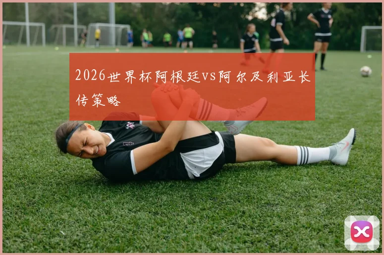 2026世界杯阿根廷vs阿尔及利亚长传策略