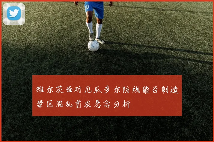 维尔茨面对厄瓜多尔防线能否制造禁区混乱首发悬念分析
