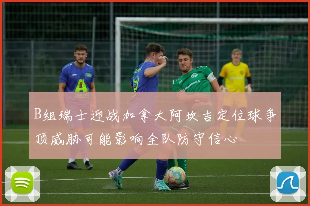 B组瑞士迎战加拿大阿坎吉定位球争顶威胁可能影响全队防守信心
