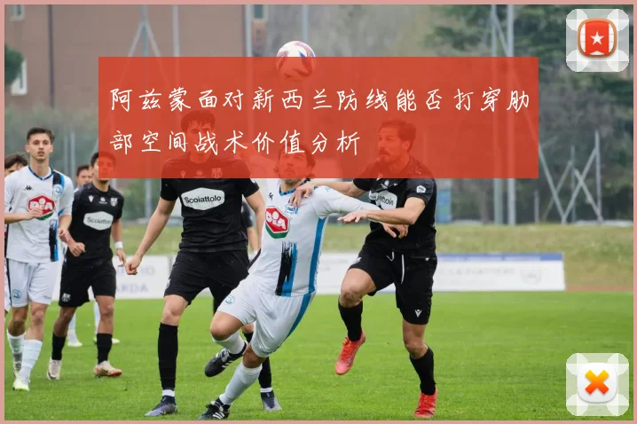 阿兹蒙面对新西兰防线能否打穿肋部空间战术价值分析