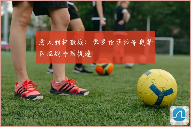 意大利杯激战:佛罗伦萨拉齐奥禁区混战冲冠提速