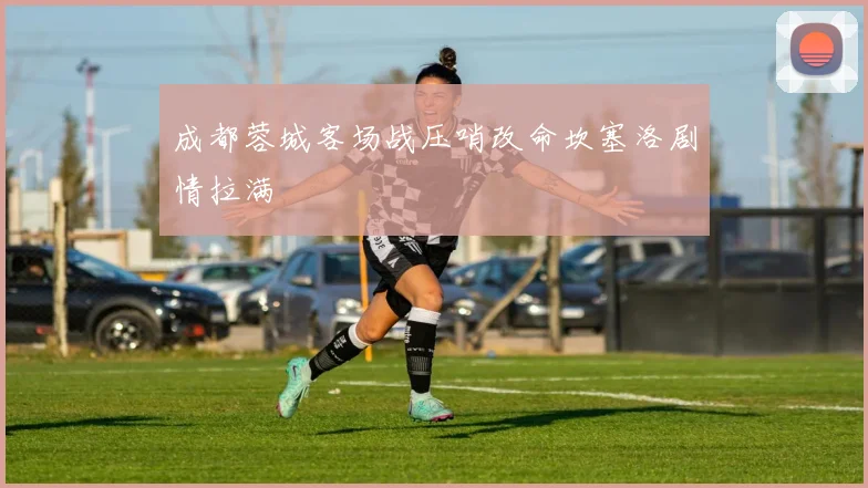 成都蓉城客场战压哨改命坎塞洛剧情拉满