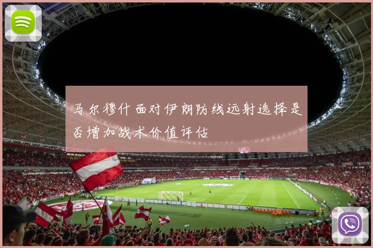 马尔穆什面对伊朗防线远射选择是否增加战术价值评估