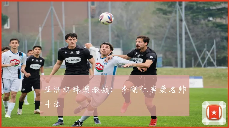 亚洲杯韩澳激战：李刚仁奔袭名帅斗法