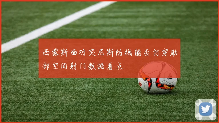 西蒙斯面对突尼斯防线能否打穿肋部空间射门数据看点
