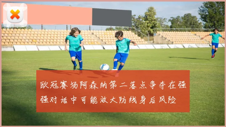 欧冠赛场阿森纳第二落点争夺在强强对话中可能放大防线身后风险