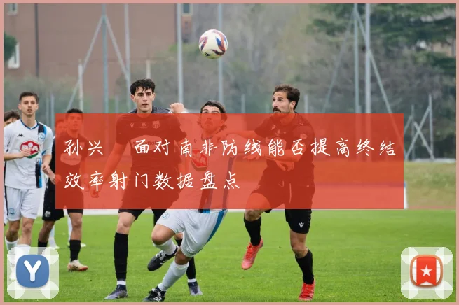 孙兴慜面对南非防线能否提高终结效率射门数据盘点