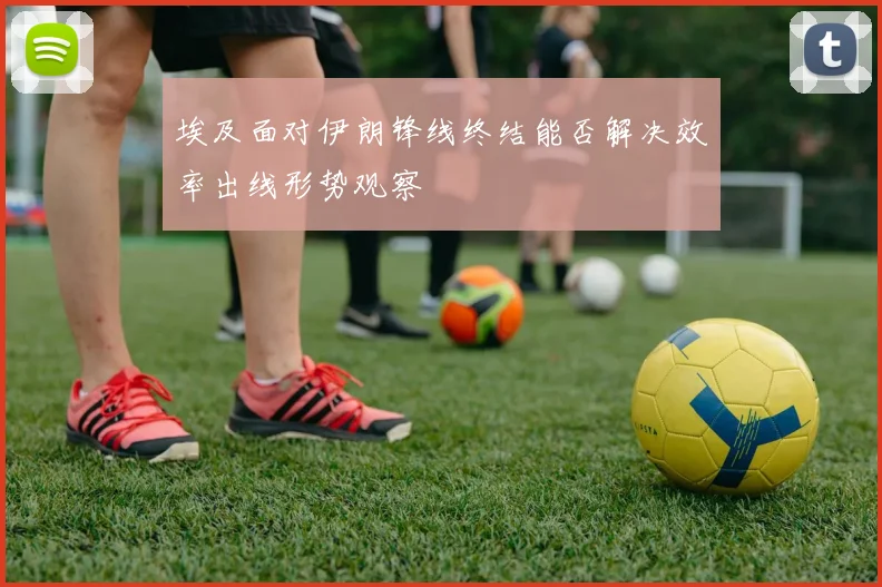 埃及面对伊朗锋线终结能否解决效率出线形势观察