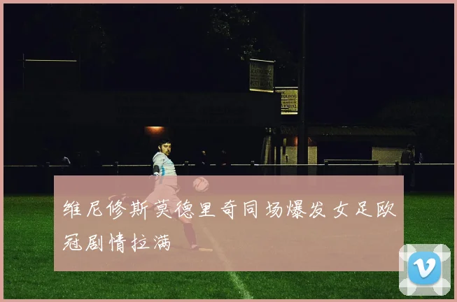 维尼修斯莫德里奇同场爆发女足欧冠剧情拉满