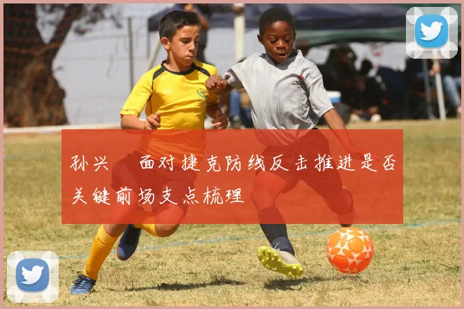 孙兴慜面对捷克防线反击推进是否关键前场支点梳理