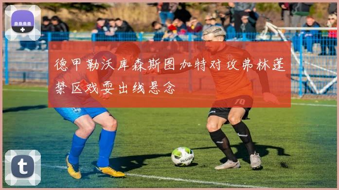 德甲勒沃库森斯图加特对攻弗林蓬禁区戏耍出线悬念
