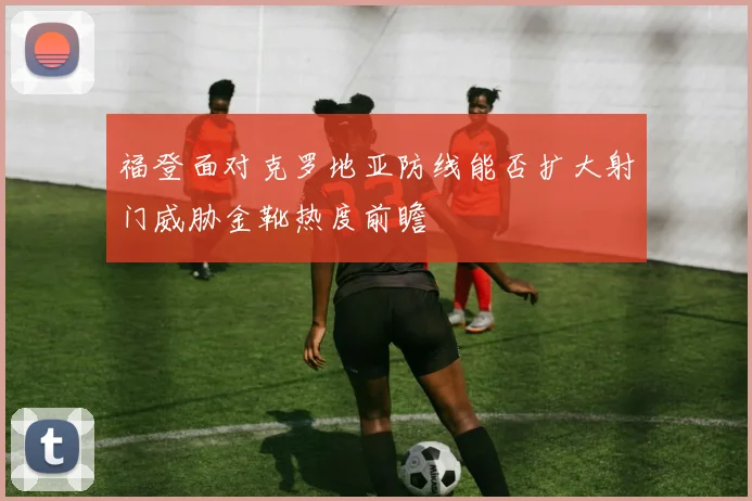 福登面对克罗地亚防线能否扩大射门威胁金靴热度前瞻