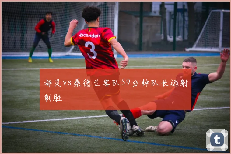 都灵vs桑德兰客队59分钟队长远射制胜