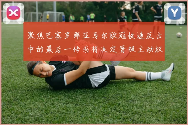 聚焦巴塞罗那亚马尔欧冠快速反击中的最后一传或将决定晋级主动权