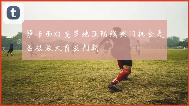 萨卡面对克罗地亚防线破门机会是否被放大首发判断