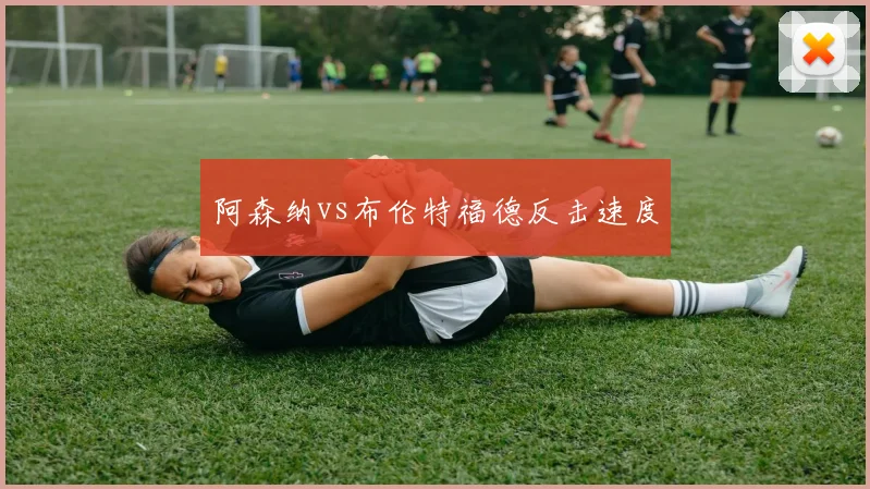 阿森纳vs布伦特福德反击速度