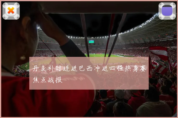 丹麦补时连进巴西冲进四强热身赛焦点战报