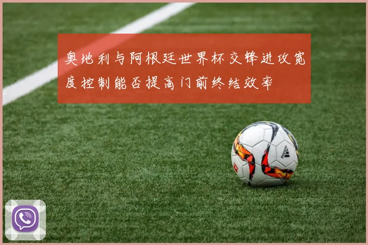 奥地利与阿根廷世界杯交锋进攻宽度控制能否提高门前终结效率