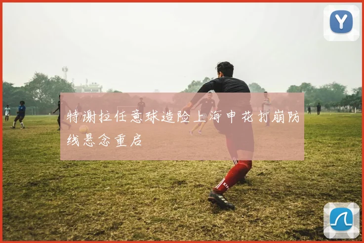 特谢拉任意球造险上海申花打崩防线悬念重启