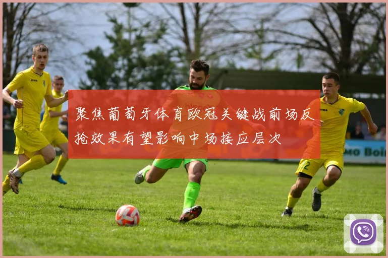 聚焦葡萄牙体育欧冠关键战前场反抢效果有望影响中场接应层次