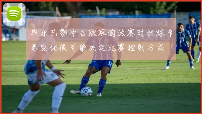 毕尔巴鄂冲击欧冠淘汰赛时控球节奏变化很可能决定比赛控制方式