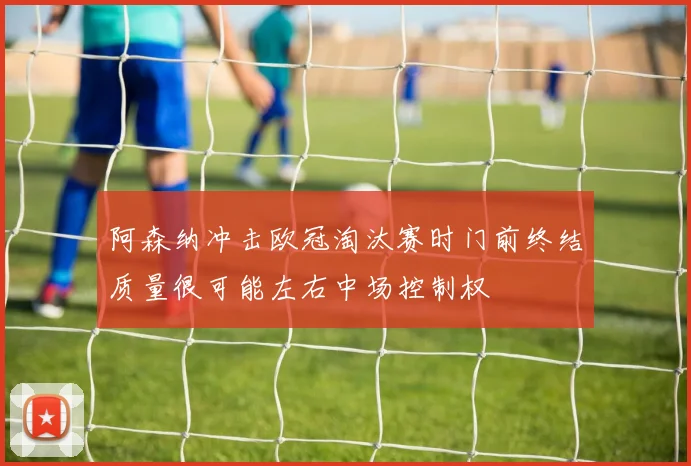 阿森纳冲击欧冠淘汰赛时门前终结质量很可能左右中场控制权
