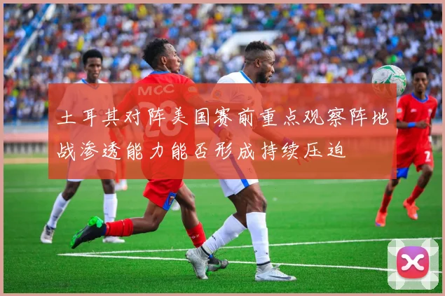 土耳其对阵美国赛前重点观察阵地战渗透能力能否形成持续压迫