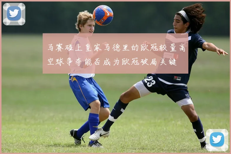 马赛碰上皇家马德里的欧冠较量高空球争夺能否成为欧冠破局关键