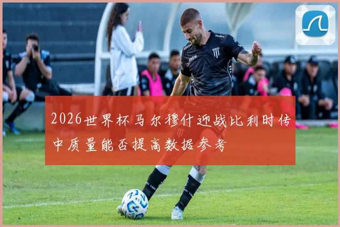 2026世界杯马尔穆什迎战比利时传中质量能否提高数据参考