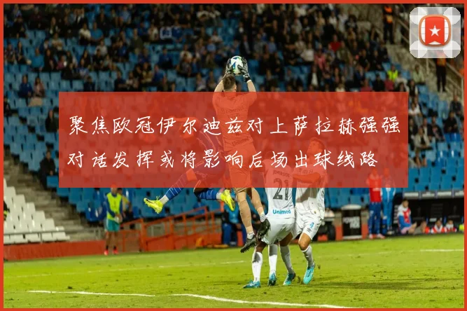 聚焦欧冠伊尔迪兹对上萨拉赫强强对话发挥或将影响后场出球线路