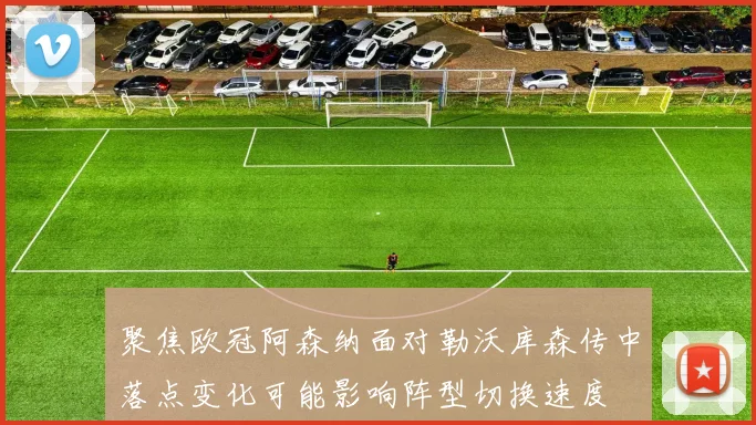 聚焦欧冠阿森纳面对勒沃库森传中落点变化可能影响阵型切换速度