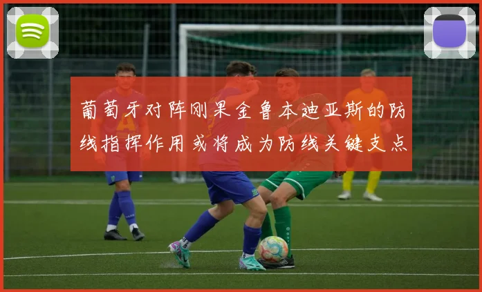 葡萄牙对阵刚果金鲁本迪亚斯的防线指挥作用或将成为防线关键支点