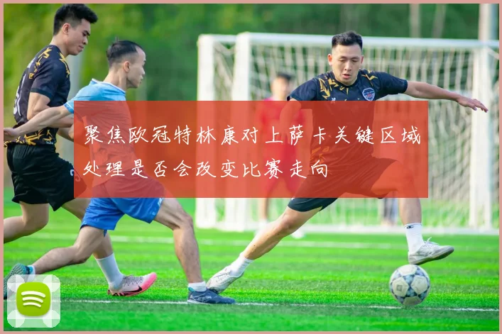 聚焦欧冠特林康对上萨卡关键区域处理是否会改变比赛走向