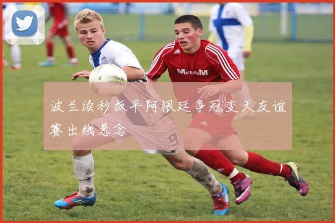 波兰读秒扳平阿根廷争冠变天友谊赛出线悬念