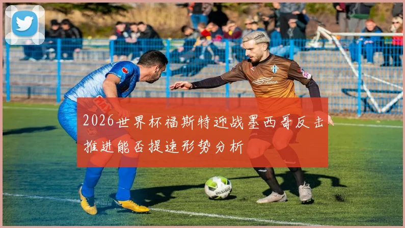2026世界杯福斯特迎战墨西哥反击推进能否提速形势分析