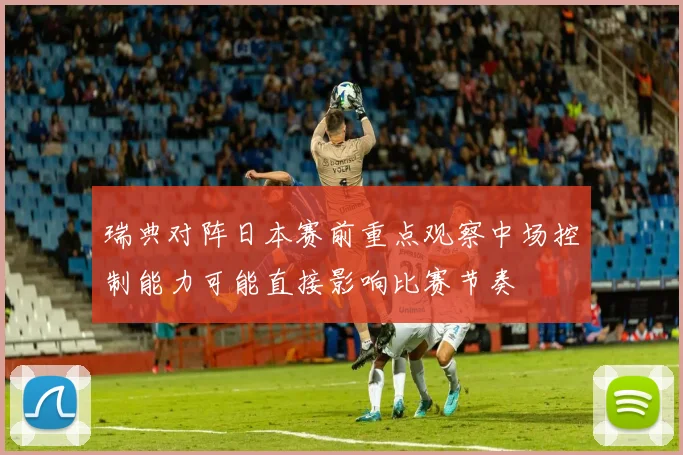 瑞典对阵日本赛前重点观察中场控制能力可能直接影响比赛节奏