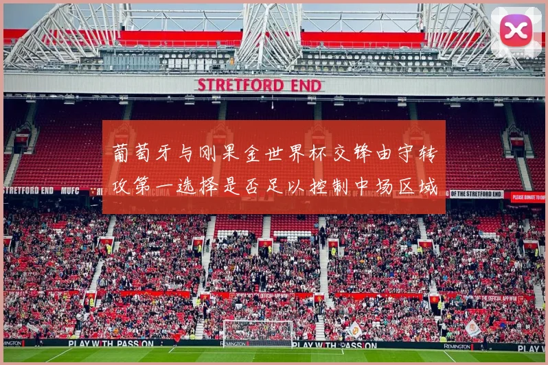 葡萄牙与刚果金世界杯交锋由守转攻第一选择是否足以控制中场区域