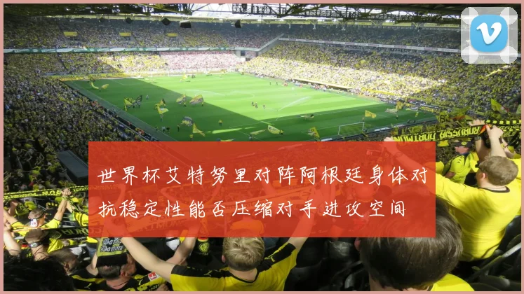 世界杯艾特努里对阵阿根廷身体对抗稳定性能否压缩对手进攻空间
