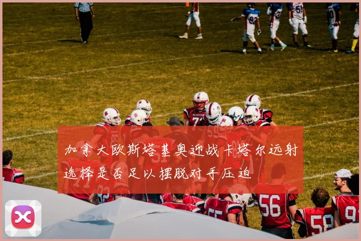 加拿大欧斯塔基奥迎战卡塔尔远射选择是否足以摆脱对手压迫