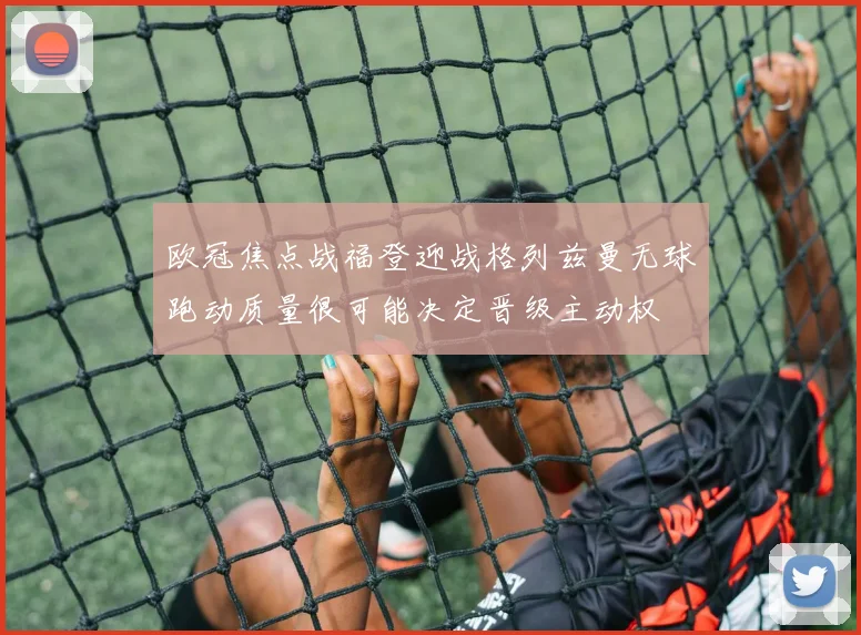 欧冠焦点战福登迎战格列兹曼无球跑动质量很可能决定晋级主动权
