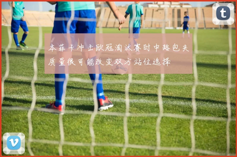本菲卡冲击欧冠淘汰赛时中路包夹质量很可能改变双方站位选择
