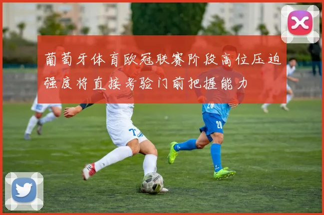 葡萄牙体育欧冠联赛阶段高位压迫强度将直接考验门前把握能力