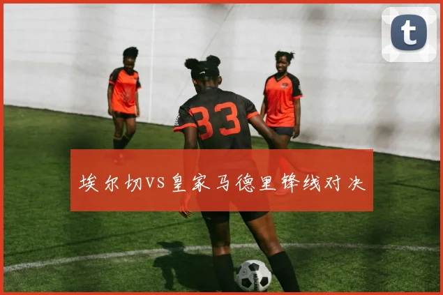 埃尔切vs皇家马德里锋线对决